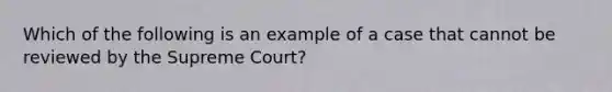 Which of the following is an example of a case that cannot be reviewed by the Supreme Court?