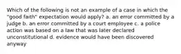 Which of the following is not an example of a case in which the "good faith" expectation would apply? a. an error committed by a judge b. an error committed by a court employee c. a police action was based on a law that was later declared unconstitutional d. evidence would have been discovered anyway