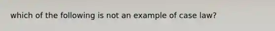 which of the following is not an example of case law?