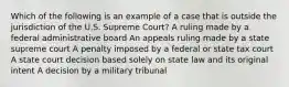 Which of the following is an example of a case that is outside the jurisdiction of the U.S. Supreme Court? A ruling made by a federal administrative board An appeals ruling made by a state supreme court A penalty imposed by a federal or state tax court A state court decision based solely on state law and its original intent A decision by a military tribunal