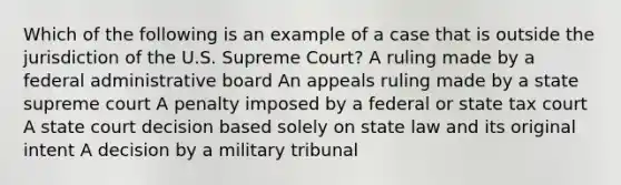 Which of the following is an example of a case that is outside the jurisdiction of the U.S. Supreme Court? A ruling made by a federal administrative board An appeals ruling made by a state supreme court A penalty imposed by a federal or state tax court A state court decision based solely on state law and its original intent A decision by a military tribunal