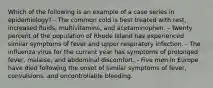 Which of the following is an example of a case series in epidemiology? - The common cold is best treated with rest, increased fluids, multivitamins, and acetaminophen. - Twenty percent of the population of Rhode Island has experienced similar symptoms of fever and upper respiratory infection. - The influenza virus for the current year has symptoms of prolonged fever, malaise, and abdominal discomfort. - Five men in Europe have died following the onset of similar symptoms of fever, convulsions, and uncontrollable bleeding.