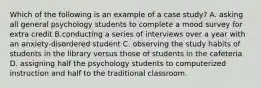 Which of the following is an example of a case study? A. asking all general psychology students to complete a mood survey for extra credit B.conducting a series of interviews over a year with an anxiety-disordered student C. observing the study habits of students in the library versus those of students in the cafeteria D. assigning half the psychology students to computerized instruction and half to the traditional classroom.