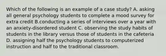 Which of the following is an example of a case study? A. asking all general psychology students to complete a mood survey for extra credit B.conducting a series of interviews over a year with an anxiety-disordered student C. observing the study habits of students in the library versus those of students in the cafeteria D. assigning half the psychology students to computerized instruction and half to the traditional classroom.