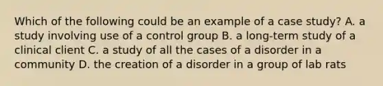 Which of the following could be an example of a case study? A. a study involving use of a control group B. a long-term study of a clinical client C. a study of all the cases of a disorder in a community D. the creation of a disorder in a group of lab rats