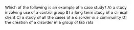 Which of the following is an example of a case study? A) a study involving use of a control group B) a long-term study of a clinical client C) a study of all the cases of a disorder in a community D) the creation of a disorder in a group of lab rats