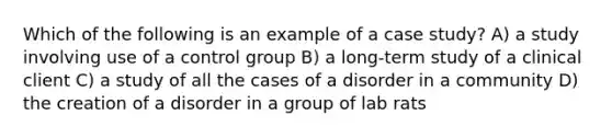 Which of the following is an example of a case study? A) a study involving use of a control group B) a long-term study of a clinical client C) a study of all the cases of a disorder in a community D) the creation of a disorder in a group of lab rats