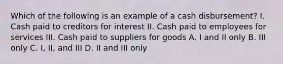 Which of the following is an example of a cash disbursement? I. Cash paid to creditors for interest II. Cash paid to employees for services III. Cash paid to suppliers for goods A. I and II only B. III only C. I, II, and III D. II and III only