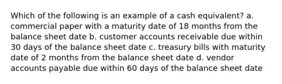 Which of the following is an example of a cash equivalent? a. commercial paper with a maturity date of 18 months from the balance sheet date b. customer accounts receivable due within 30 days of the balance sheet date c. treasury bills with maturity date of 2 months from the balance sheet date d. vendor accounts payable due within 60 days of the balance sheet date