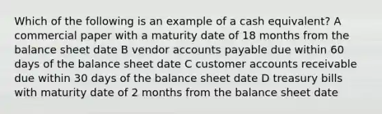 Which of the following is an example of a cash equivalent? A commercial paper with a maturity date of 18 months from the balance sheet date B vendor accounts payable due within 60 days of the balance sheet date C customer accounts receivable due within 30 days of the balance sheet date D treasury bills with maturity date of 2 months from the balance sheet date