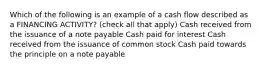 Which of the following is an example of a cash flow described as a FINANCING ACTIVITY? (check all that apply) Cash received from the issuance of a note payable Cash paid for interest Cash received from the issuance of common stock Cash paid towards the principle on a note payable