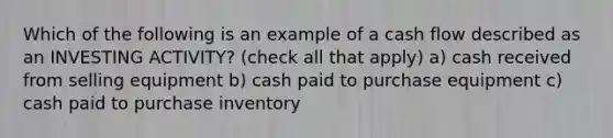 Which of the following is an example of a cash flow described as an INVESTING ACTIVITY? (check all that apply) a) cash received from selling equipment b) cash paid to purchase equipment c) cash paid to purchase inventory