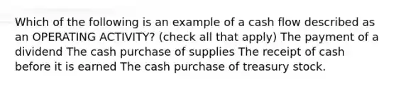 Which of the following is an example of a cash flow described as an OPERATING ACTIVITY? (check all that apply) The payment of a dividend The cash purchase of supplies The receipt of cash before it is earned The cash purchase of treasury stock.