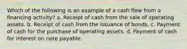 Which of the following is an example of a cash flow from a financing activity? a. Receipt of cash from the sale of operating assets. b. Receipt of cash from the issuance of bonds. c. Payment of cash for the purchase of operating assets. d. Payment of cash for interest on note payable.