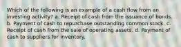 Which of the following is an example of a cash flow from an investing activity? a. Receipt of cash from the issuance of bonds. b. Payment of cash to repurchase outstanding common stock. c. Receipt of cash from the sale of operating assets. d. Payment of cash to suppliers for inventory.