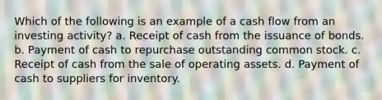 Which of the following is an example of a cash flow from an investing activity? a. Receipt of cash from the issuance of bonds. b. Payment of cash to repurchase outstanding common stock. c. Receipt of cash from the sale of operating assets. d. Payment of cash to suppliers for inventory.