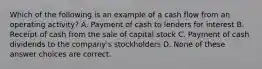 Which of the following is an example of a cash flow from an operating activity? A. Payment of cash to lenders for interest B. Receipt of cash from the sale of capital stock C. Payment of cash dividends to the company's stockholders D. None of these answer choices are correct.