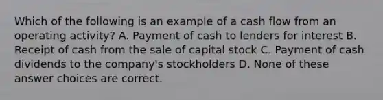 Which of the following is an example of a cash flow from an operating activity? A. Payment of cash to lenders for interest B. Receipt of cash from the sale of capital stock C. Payment of cash dividends to the company's stockholders D. None of these answer choices are correct.