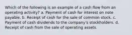 Which of the following is an example of a cash flow from an operating activity? a. Payment of cash for interest on note payable. b. Receipt of cash for the sale of common stock. c. Payment of cash dividends to the company's stockholders. d. Receipt of cash from the sale of operating assets.