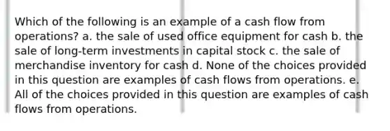 Which of the following is an example of a cash flow from operations? a. the sale of used office equipment for cash b. the sale of long-term investments in capital stock c. the sale of merchandise inventory for cash d. None of the choices provided in this question are examples of cash flows from operations. e. All of the choices provided in this question are examples of cash flows from operations.