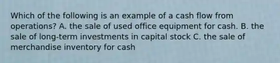 Which of the following is an example of a cash flow from operations? A. the sale of used office equipment for cash. B. the sale of long-term investments in capital stock C. the sale of merchandise inventory for cash