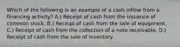 Which of the following is an example of a cash inflow from a financing activity? A.) Receipt of cash from the issuance of common stock. B.) Receipt of cash from the sale of equipment. C.) Receipt of cash from the collection of a note receivable. D.) Receipt of cash from the sale of inventory.