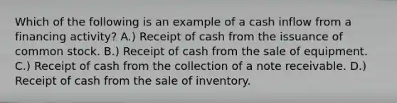 Which of the following is an example of a cash inflow from a financing activity? A.) Receipt of cash from the issuance of common stock. B.) Receipt of cash from the sale of equipment. C.) Receipt of cash from the collection of a note receivable. D.) Receipt of cash from the sale of inventory.