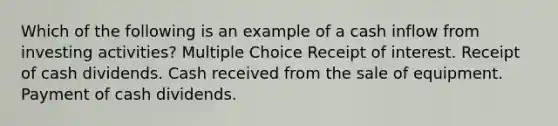 Which of the following is an example of a cash inflow from investing activities? Multiple Choice Receipt of interest. Receipt of cash dividends. Cash received from the sale of equipment. Payment of cash dividends.