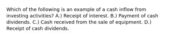 Which of the following is an example of a cash inflow from investing activities? A.) Receipt of interest. B.) Payment of cash dividends. C.) Cash received from the sale of equipment. D.) Receipt of cash dividends.