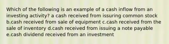 Which of the following is an example of a cash inflow from an investing activity? a cash received from issuring common stock b.cash received from sale of equipment c.cash received from the sale of inventory d.cash received from issuing a note payable e.cash dividend received from an investment