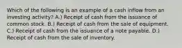 Which of the following is an example of a cash inflow from an investing activity? A.) Receipt of cash from the issuance of common stock. B.) Receipt of cash from the sale of equipment. C.) Receipt of cash from the issuance of a note payable. D.) Receipt of cash from the sale of inventory.