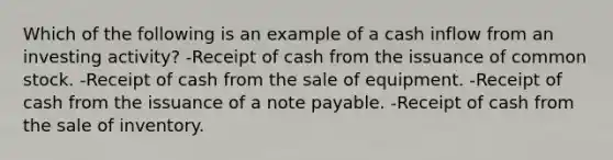 Which of the following is an example of a cash inflow from an investing activity? -Receipt of cash from the issuance of common stock. -Receipt of cash from the sale of equipment. -Receipt of cash from the issuance of a note payable. -Receipt of cash from the sale of inventory.