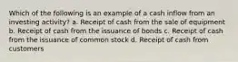 Which of the following is an example of a cash inflow from an investing activity? a. Receipt of cash from the sale of equipment b. Receipt of cash from the issuance of bonds c. Receipt of cash from the issuance of common stock d. Receipt of cash from customers