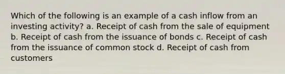 Which of the following is an example of a cash inflow from an investing activity? a. Receipt of cash from the sale of equipment b. Receipt of cash from the issuance of bonds c. Receipt of cash from the issuance of common stock d. Receipt of cash from customers