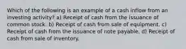 Which of the following is an example of a cash inflow from an investing activity? a) Receipt of cash from the issuance of common stock. b) Receipt of cash from sale of equipment. c) Receipt of cash from the issuance of note payable. d) Receipt of cash from sale of inventory.