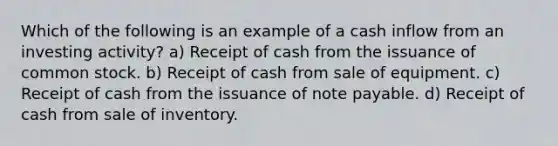 Which of the following is an example of a cash inflow from an investing activity? a) Receipt of cash from the issuance of common stock. b) Receipt of cash from sale of equipment. c) Receipt of cash from the issuance of note payable. d) Receipt of cash from sale of inventory.