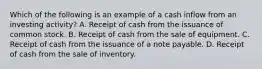 Which of the following is an example of a cash inflow from an investing activity? A. Receipt of cash from the issuance of common stock. B. Receipt of cash from the sale of equipment. C. Receipt of cash from the issuance of a note payable. D. Receipt of cash from the sale of inventory.