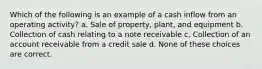 Which of the following is an example of a cash inflow from an operating activity? a. Sale of property, plant, and equipment b. Collection of cash relating to a note receivable c. Collection of an account receivable from a credit sale d. None of these choices are correct.