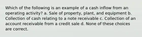 Which of the following is an example of a cash inflow from an operating activity? a. Sale of property, plant, and equipment b. Collection of cash relating to a note receivable c. Collection of an account receivable from a credit sale d. None of these choices are correct.