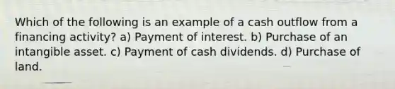 Which of the following is an example of a cash outflow from a financing activity? a) Payment of interest. b) Purchase of an intangible asset. c) Payment of cash dividends. d) Purchase of land.