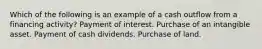 Which of the following is an example of a cash outflow from a financing activity? Payment of interest. Purchase of an intangible asset. Payment of cash dividends. Purchase of land.