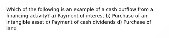 Which of the following is an example of a cash outflow from a financing activity? a) Payment of interest b) Purchase of an intangible asset c) Payment of cash dividends d) Purchase of land