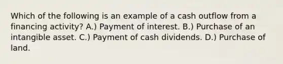 Which of the following is an example of a cash outflow from a financing activity? A.) Payment of interest. B.) Purchase of an intangible asset. C.) Payment of cash dividends. D.) Purchase of land.