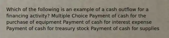 Which of the following is an example of a cash outflow for a financing activity? Multiple Choice Payment of cash for the purchase of equipment Payment of cash for interest expense Payment of cash for treasury stock Payment of cash for supplies