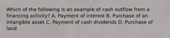 Which of the following is an example of cash outflow from a financing activity? A. Payment of interest B. Purchase of an intangible asset C. Payment of cash dividends D. Purchase of land