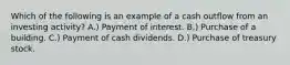 Which of the following is an example of a cash outflow from an investing activity? A.) Payment of interest. B.) Purchase of a building. C.) Payment of cash dividends. D.) Purchase of treasury stock.