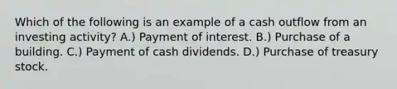 Which of the following is an example of a cash outflow from an investing activity? A.) Payment of interest. B.) Purchase of a building. C.) Payment of cash dividends. D.) Purchase of treasury stock.