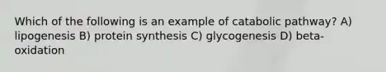 Which of the following is an example of catabolic pathway? A) lipogenesis B) protein synthesis C) glycogenesis D) beta-oxidation