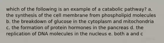 which of the following is an example of a catabolic pathway? a. the synthesis of the cell membrane from phospholipid molecules b. the breakdown of glucose in the cytoplasm and mitochondria c. the formation of protein hormones in the pancreas d. the replication of DNA molecules in the nucleus e. both a and c