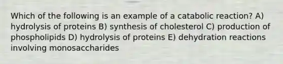 Which of the following is an example of a catabolic reaction? A) hydrolysis of proteins B) synthesis of cholesterol C) production of phospholipids D) hydrolysis of proteins E) dehydration reactions involving monosaccharides